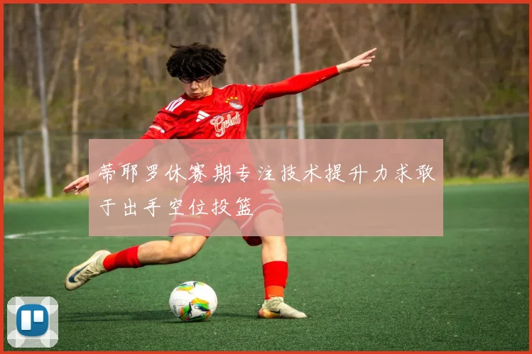 蒂耶罗休赛期专注技术提升力求敢于出手空位投篮