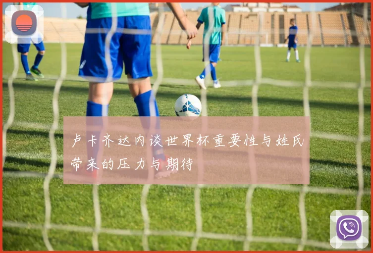 卢卡齐达内谈世界杯重要性与姓氏带来的压力与期待