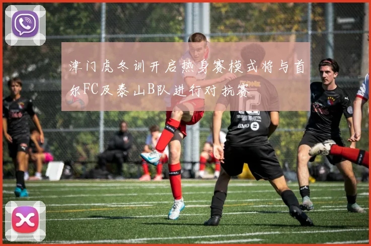 津门虎冬训开启热身赛模式将与首尔FC及泰山B队进行对抗赛