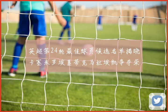 英超第24轮最佳球员候选名单揭晓卡塞米罗埃基蒂克马杜埃凯争夺荣誉