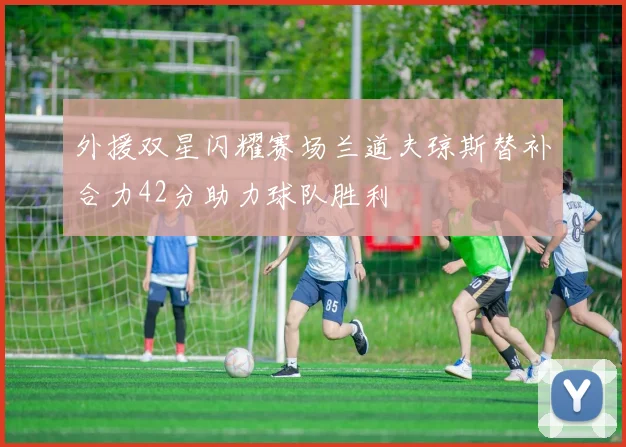 外援双星闪耀赛场兰道夫琼斯替补合力42分助力球队胜利