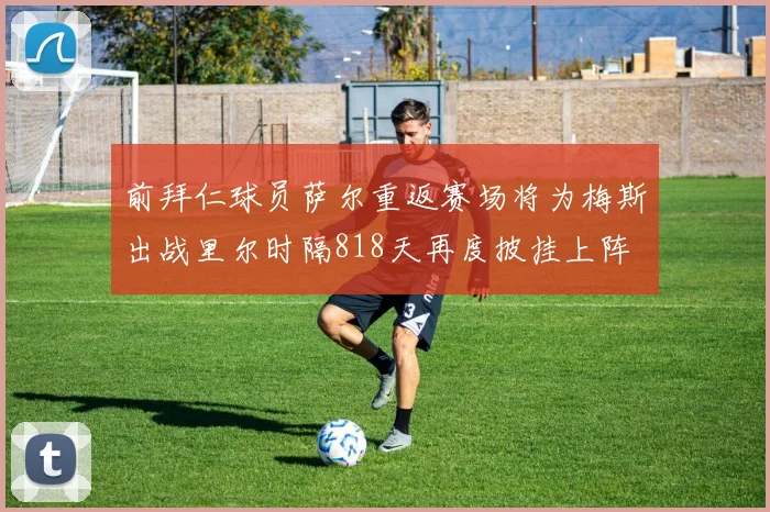 前拜仁球员萨尔重返赛场将为梅斯出战里尔时隔818天再度披挂上阵