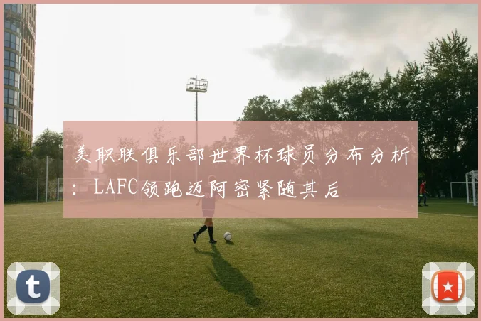 美职联俱乐部世界杯球员分布分析：LAFC领跑迈阿密紧随其后
