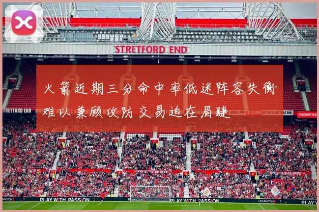 火箭近期三分命中率低迷阵容失衡难以兼顾攻防交易迫在眉睫
