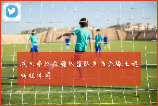 埃文弗格森确认留队罗马无缘土超转租传闻
