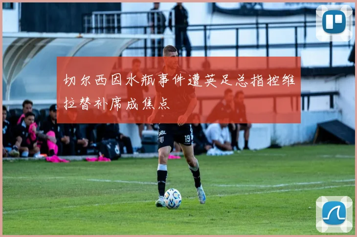 切尔西因水瓶事件遭英足总指控维拉替补席成焦点