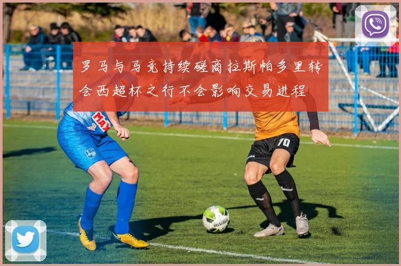罗马与马竞持续磋商拉斯帕多里转会西超杯之行不会影响交易进程