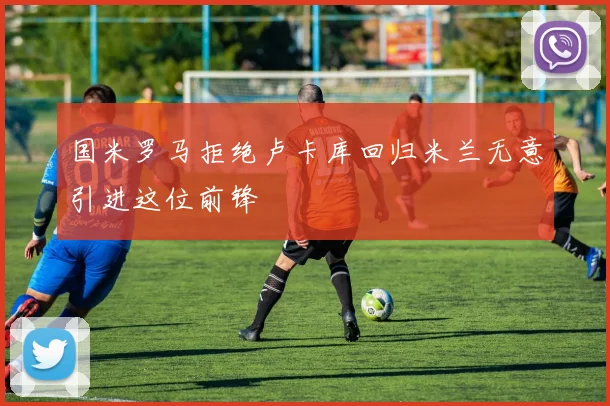 国米罗马拒绝卢卡库回归米兰无意引进这位前锋