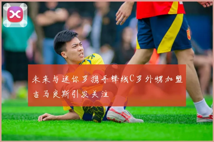 未来与迷你罗携手锋线C罗外甥加盟吉马良斯引发关注